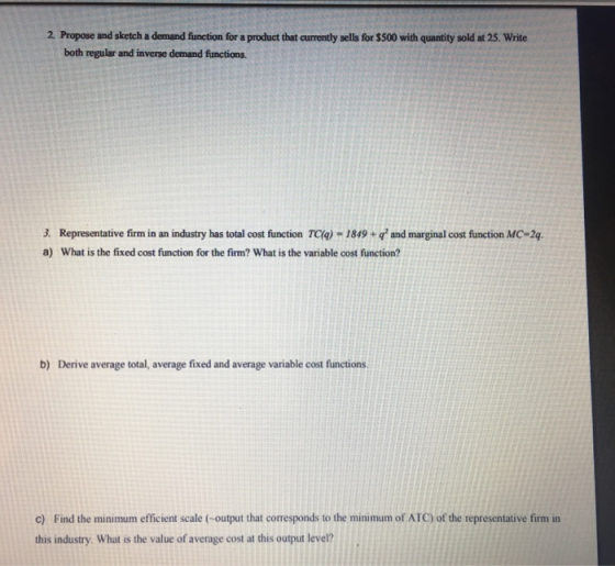 2. Propose and sketch a demand function for a product that currently sells for $500 with quantity sold at 25. Write both regular and inverse demand functions. 3. Representative firm in an industry has total cost function TC(a) -1849+and marginal cost function MC-2q a) What is the fixed cost function for the firm? What is the variable cost function? b) Derive average total, average fixed and average variable cost functions. c) Find the minimum efficient scale (-output that corresponds to the minimum of ATC) of the representative firm in this industry. What is the value of average cost at this output level?