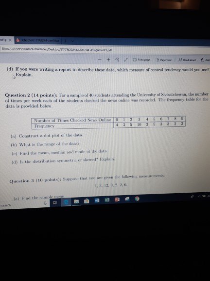 fle://yor serse nm%2 AdeyUT ktopSTAT%2m445TAT244 Assignnetted (d) If you were writing a report to describe these data, which mensure of central tendency would you use? Explain. Question 2 (14 points): For a sample of 40 students attending che University of Saskatchewan, tbe number of times per week ench of the students checked the news online wias recorded. The frequency table for the data is provided below. Number of Times Checked News Online 012 34 5 6 789 Froquency 4 3 103533 2 2 (a) Construct a dot plot of the data (b) What is the range of the data? (e) Find the mean, median and mode of tbe data (d) Is the distribution syminmetric or skewed? Explain Question 3 (10 points): Suppose that yo nre given the following mesurements 1. 3, 12. 9, 2, 2, ti a) Find the sampl