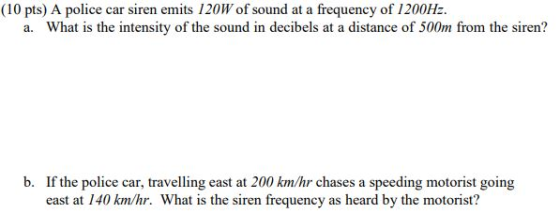 (10 pts) A police car siren emits 120W of sound at a frequency of 1200Hz a. What is the intensity of the sound in decibels at a distance of 500m from the siren? b. If the police car, travelling east at 200 km/hr chases a speeding motorist going east at 140 km/hr. What is the siren frequency as heard by the motorist?