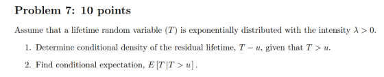 Problem 7: 10 points Assume that a lifetime random variable (T) is exponentially distributed with the intensity λ > 0. I. Determine conditional density of the residual lifetime, T-u, given that T 〉 u. 2. Find conditional expectation, E TT>u