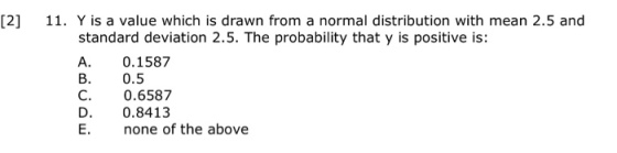 [2] 11. Y is a value which is drawn from a normal distribution with mean 2.5 and standard deviation 2.5. The probability that y is positive is: A. 0.1587 B. 0.5 C. 0.6587 D. 0.8413 E. none of the above