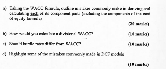 a) Taking the WACC formula, outline mistakes commonly make in deriving and calculating each of its component parts (including the components of the cost (20 marks) (10 marks) (10 marks) of equity formula) b) How would you calculate a divisional WACC? c) Should hurdle rates differ from WACC? d) Highlight some of the mistakes commonly made in DCF models (10 marks)