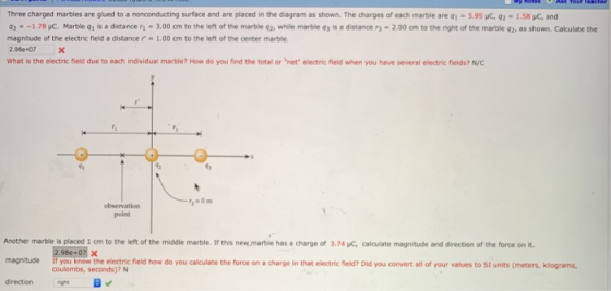 Three charged marbles are gued to a nonconducting surface and are placed in the dia ra as shown. The charges of each marble are qī-59SC q2-1.58 μC, and 9,- 1.78 pC Marble q1 is a distance r1-3.00 cm to the left of the marble q2, while marble 93 is a distance r-2.00 cm to the right of the marble q2, as shown. Calculate the magnitude of the electric field a distance r. 1.00 crn to the left of the center marble. 2.986+07X What is the electric field due to each individual marble? How do you find the total or net electric field when you have several electric fields? N/C point Another marble is placed i cm to the left of the middle marble. If this new.marble has a charge of 3,.74 C, calculate magnitude and direction of the force on it 2.98e+071 × if you know the electric field how do you calculate the force on a charge in that electric field? Did you convert all of your values to Si units (meters, kilograms coulombs, seconds)? N magnitude he elecric fleld how do you calculate the force on a charge in that electric hlela? Did you convert all of your values to St units (meters, kilograms, direction