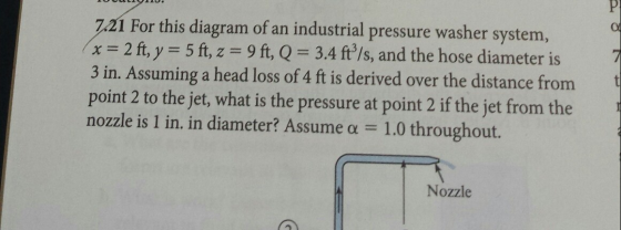 7.21 For this diagram of an industrial pressure washer system, x 2 ft, y 5 ft, z 9 ft, Q 3.4 ft/s, and the hose diameter is 3 in. Assuming a head loss of 4 ft is derived over the distance from point 2 to the jet, what is the pressure at point 2 if the jet from the nozzle is 1 in, in diameter? Assume α 1.0 throughout. 7 Nozzle
