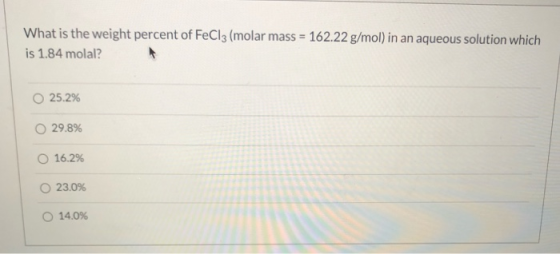 What is the weight percent of FeCl3 (molar mass = 162.22 g/mol) in an aqueous solution which is 1.84 molal? 25.2% 29.8% O 16.