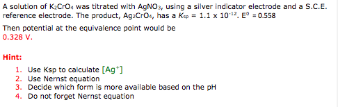 A solution of K:Cr04 was titrated with AgNO, using a silver indicator electrode and a s.??. reference electrode. The product, Ag2Cr04, has a Ksp = 1.1 x 10-12. Eo-0.558 Then potential at the equivalence point would be 0.328 V Hint: 1. Use Ksp to calculate [Ag 2. Use Nernst equation 3. Decide which form is more available based on the pH 4. Do not forget Nernst equation