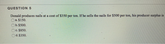 QUESTION 5 Donald produces nails at a cost of $350 per ton. If he sells the nails for $500 per ton, his producer surplus is a