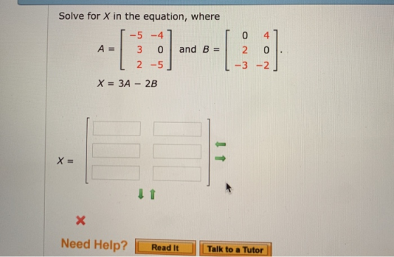 Solve for X in the equation, where -5-4 A=| 3 01 and B =| 2 L 2-5 L3-2 X=3A-2B X= Need Help? Read ItTalk to a Tutor