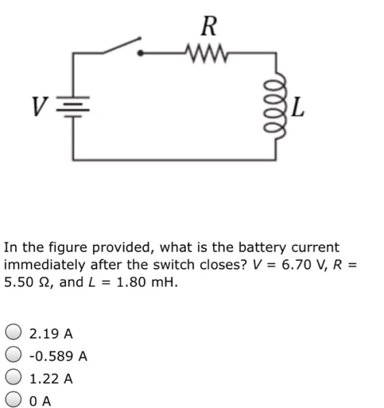 In the figure provided, what is the battery current immediately after the switch closes? V 6.700 V, R 5.50 2, and L 1.80 mH. O 2.19 A O 0.589 A O 1.22 A O 0 A