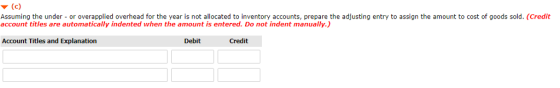 Assuming the under- or overapplied overhead for the year is not allocated to inventory accounts, prepare the adjusting entry to assign the amount to cost of goods sold. (Credit account titles are automatically indented when the amount is entered. Do not indent manually.) Account Titles and Explanation Debit Credit