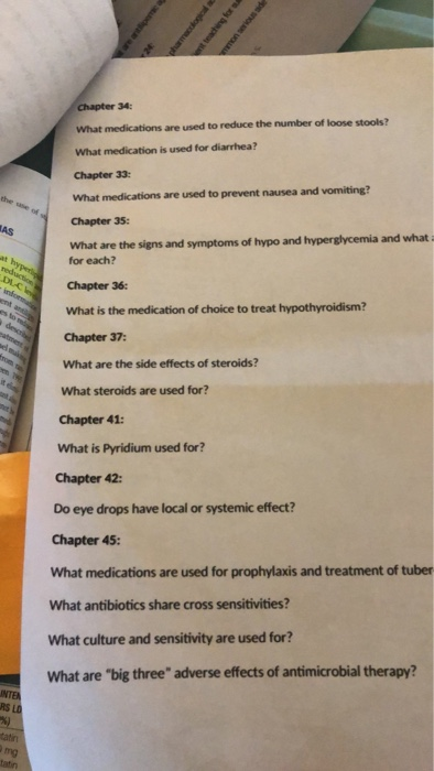 Chapter 34 What medications are used to reduce the number of loose stools? What medication is used for diarrhea? Chapter 33: What medications are used to prevent nausea and vomiting? Chapter 35 What are the signs and symptoms of hypo and hyperglycemia and what for each? Chapter 36: What is the medication of choice to treat hypothyroidism? Chapter 37: What are the side effects of steroids? What steroids are used for? Chapter 41: What is Pyridium used for? Chapter 42: Do eye drops have local or systemic effect? Chapter 45: What medications are used for prophylaxis and treatment of tuber What antibiotics share cross sensitivities? What culture and sensitivity are used for? What are big three adverse effects of antimicrobial therapy? NTE RS L tatin tatin