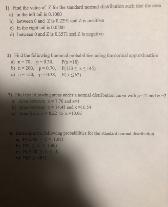 Find the value of Z for the standard normal distribution such that the area a) in the left tail is 0.1000 b) between 0 and Z is 0.2291 and Z is positive c) in the right tail is 0.0500 d) between 0 and Z is 0.3571 and Z is negative 1) 2) Find the following binomial probabilities using the normal approximation a) n- 70, p-0.30, P(x-18) b) n-200, p 0.70, P(133 x S 145) c) n 150, p-0.38, P(x 62) Find the following areas under a normal distribution curve with a) 3) 12 and ơ 2 Area between x-7.76 and x-1 Area between x = 14.48 and x = 16.54 b) c) Area from x= 8.22 to x=10.06 Determine the following probabilities for the standard normal distribution a) P(-2.46 Zs 1.68) b) POZs 1.86) c) P(-2.58 SZs0) d) P(Z 0.83) 4)