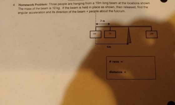 4. Homework Problem: Three people are hanging from a 10m long beam at the locations shown. The mass of the beam is 10 kg. If the beam is held in place as shown, then released, find the angular acceleration and its direction of the beam + people about the fulcrum. In 100 200 6m # revs distance