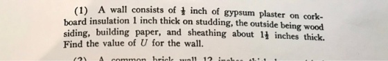 1) A wall consists of i inch of gypsum plaster on cork- board insulation 1 inch thick on studding, the outside being wood siding, building paper, and sheathing about 1 inches thick Find the value of U for the wall A common bricle u11 12 nhes s