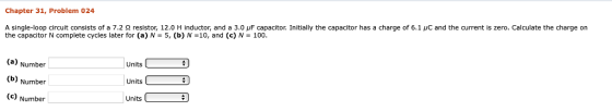 Chapter 31, Problem 024 A single-loop circuit consists of a 7.2 Ω resistor, 12.0 H inductor, and a 3.0 μF capacitor Initially the capacitor has a charge of 6.1 μC and the current is zero. Calculate the charge on the capacitor N complete cycles later for (a) N-5, (b) N-10, and (c) N100 Number (b) Number (c) Number Units Units Units