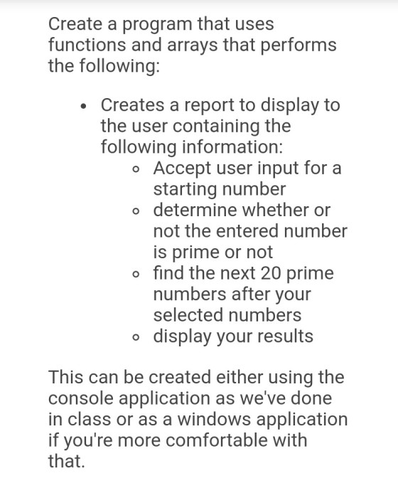 Create a program that uses functions and arrays that performs the following: Creates a report to display to the user containing the following information: o Accept user input for a starting number o determine whether or not the entered number is prime or not o find the next 20 prime numbers after your selected numbers o display your results This can be created either using the console application as weve done in class or as a windows application if youre more comfortable withh that.