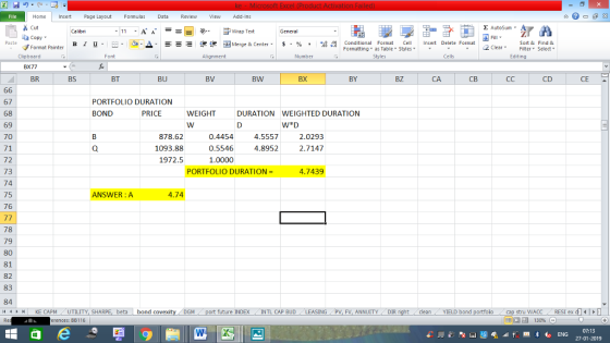 Home nert Page Layout Formulas Data Review View dd-Ins Cut Σ AutoSum Wrap Text aCopy В 1 프 . O, ▲· 逻锂函Merge & Center. $, % , 弼,8 C Conditional Format CeInsert Delete Format Formatting as Table Styles2 Clear Sort &Find & Format Painter u. Clipboard BX77 BR Alignment Number Cells Edting BS BT BU BV BW BX BY BZ CA св CD CE 67 68 69 70 71 72 73 74 75 76 PORTFOLIO DURATION BOND PRICE WEIGHT DURATION WEIGHTED DURATION WED 878.62 1093.88 1972.5 0.4454 0.5546 1.0000 4.5557 4.8952 2.0293 2.7147 PORTFOLIO DURATION = 4.7439 ANSWER:A 4.74 78 79 80 81 82 83 84 1 KE CAPM , UTILITY, SH beta bond future INDEX INTL CAP BUDLEASING PV, FV, ANNUITYDIR cleanYIELD bond tru WACC RESI ex d erences: BB116 130% 07:13 27-01-2019