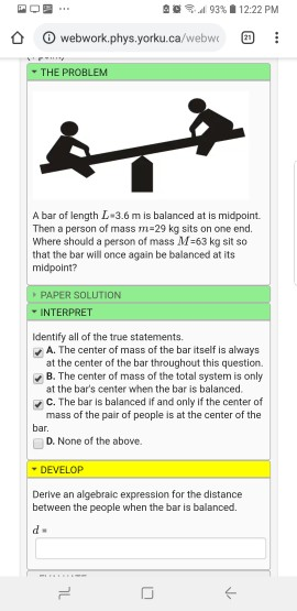 225 al 93% 12:22 PM webwork.phys.yorku.ca/webwc THE PROBLEM A bar of length L 3.6 m is balanced at is midpoint. Then a person of mass m-29 kg sits on one end. Where should a person of mass M-63 kg sit so that the bar will once again be balanced at its midpoint? PAPER SOLUTION INTERPRET Identify all of the true statements A. The center of mass of the bar itself is always at the center of the bar throughout this question. B. The center of mass of the total system is only at the bars center when the bar is balanced. c. The bar is balanced if and only if the center of mass of the pair of people is at the center of the bar □ D. None of the above. DEVELOP Derive an algebraic expression for the distance between the people when the bar is balanced.