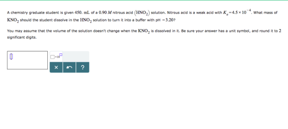 A chemistry graduate student is given 450. mL of a 0.90 M nitrous acid (HNO2) solution. Nitrous acid is a weak acid with K-4.