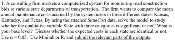 1. A consulting firm markets a computerized system for monitoring road construction bids to various state departments of transportation. The firm wants to compare the mean annual maintenance costs accrued by the system users in three different states: Kansas, Kentucky, and Texas. By using the attached StateCost data, solve the model to study whether the qualitative variable State with three categories is significant or not? What is your base level? Discuss whether the expected costs in each state are identical or not. Use a 0.05. Use Minitab or R, and submit the relevant parts of the outputs.