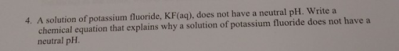 4. A solution of potassium fluoride, KF(aq), does not have a neutral pH. Write a chemical equation that explains why a soluti