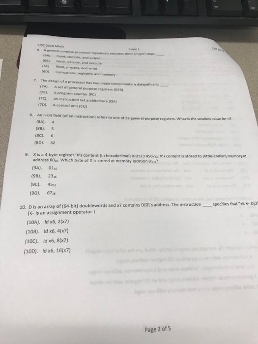 CISC 3310 MWO 6. A general purpose processor repeatedly executes three (major) seps (6A) input, compile, and output (6C) Read, process, and write 60) instructions, registers, and memory 7. The design of a processor has two major components: a datapath and_ (7A) Aset of general purpose registers (GPR) (78) A program counter (Pc) (7C). An instruction set architecture (ISA) A control unit (CU) (70 8. An n-bit field (of an instruction) refers to one of 32 general-purpose registers. What is the smallest value ชor n? (8A). 4 (8B). S (SC). 6 (8D). 32 X is a 4-byte register. xs content (in hexadecimal) is 0123 4567%, es contentis stored to titteendian) memory at address 80se. Which byte of X is stored at memory location 811? (9A). 01 (98). 23 (9C). 451 9. (9D). 67s6 10. D is an array of (64-bit) doublewords and x7 contains Dols address. The instructionspecifies that 6DI2 is an assignment operator.) (10A). ld x6, 2(x7) (10B). Id x6, 4(x7) (10c). ld x6, 8(x7) (10D). Id x6, 16(x7) Page 2 of 5