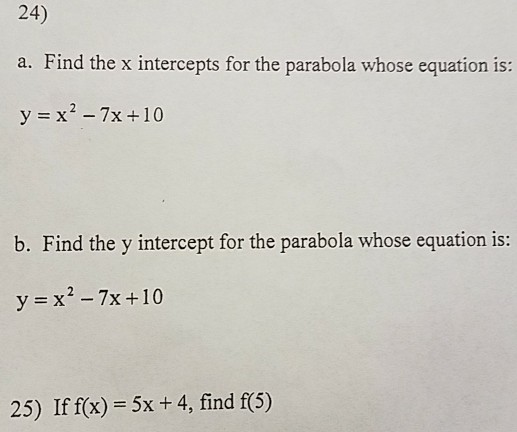 24) a. Find the x intercepts for the parabola whose equation is: b. Find the y intercept for the parabola whose equation is: y x2-7x +10 25) If f(x) 5x +4, find f(5)