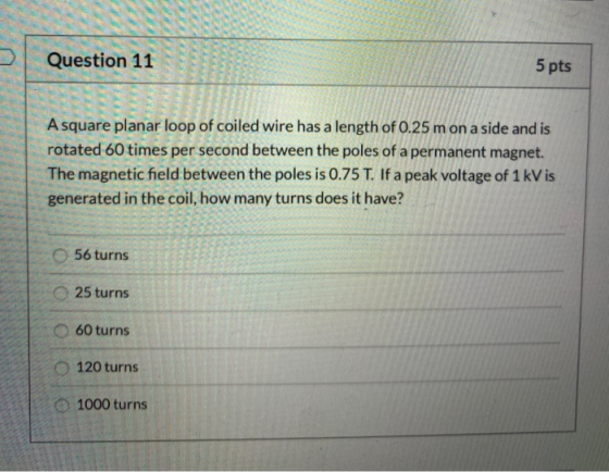 Question 11 5 pts A square planar loop of coiled wire has a length of 0.25 m on a side and is rotated 60 times per second bet