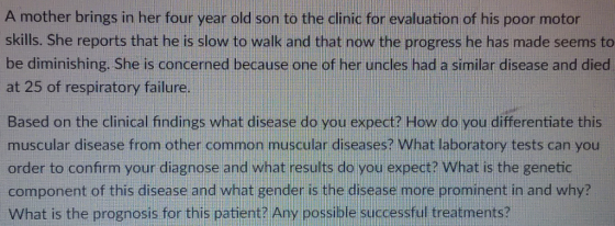 A mother brings in her four year old son to the clinic for evaluation of his poor motor skills. She reports that he is slow to walk and that now the progress he has made seems to be diminishing. She is concerned because one of her uncles had a similar disease and died at 25 of respiratory failure. Based on the clinical findings what disease do you expect? How do you differentiate thi muscular disease from other common muscular diseases? What laboratory tests can you order to confirm your diagnose and what results do you expect? What is the genetic component of this disease and what gender is the disease more prominent in and why? What is the prognosis for this patient? Any possible successful treatments?