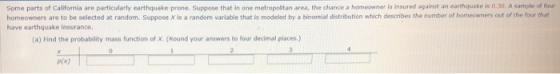 Some parts of California are particularly earthquake prone. Suppose that in one metropolitan area, the chance a homeowner is insured against an earthquake is 0.30, A sample of four homeowners are to be selected at random. Suppose X is a random variable that is modeled by a binomial distribution which describes the number of homeowners out of the four that have earthquake insurance. (a) Find the probability mass function of X. (Round your answers to four decimal places.) p(x)
