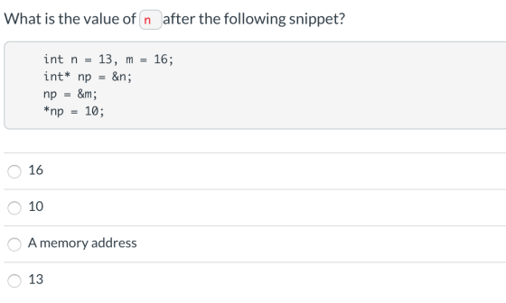 What is the value of n after the following snippet? int n = 13, m = 16; int* np = &n; np = &m; *np = 10; O 16 O 10 O A memory