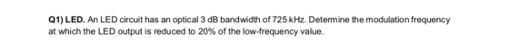 Q1) LED. An LED circuit has an optical 3 dB bandwidth of 725 kHz. Determine the modulation frequency at which the LED output is reduced to 20% of the low-frequency value of he ow reen v