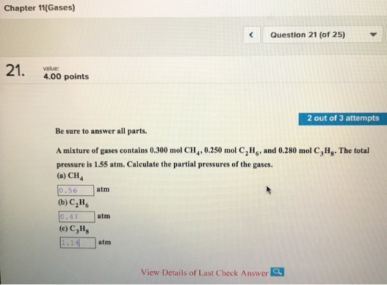 Chapter 11(Gases) Question 21 (of 25) 4.00 points 2 out of 3 attempts Be sure to answer all parts. A mixture of gases contains 0.300 mol CH4,0.250 mol C2H, and 0.280 mol C, Hg. The total pressure is 1.55 atm. Calculate the partial pressures of the gases. (a) CH4 0.56 (b) C2H 0.47 (c) C3Hs 1.14 atm atm atm View Details of Last Check Answer