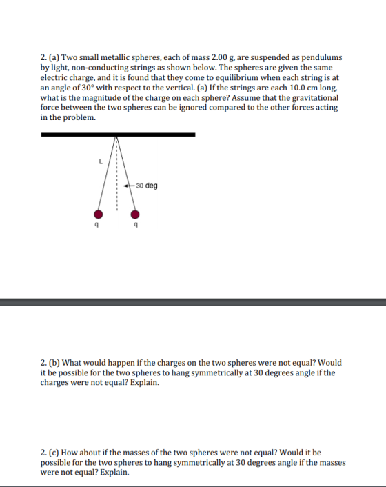 2. (a) Two small metallic spheres, each of mass 2.00 g, are suspended as pendulums by light, non-conducting strings as shown below. The spheres are given the same electric charge, and it is found that they come to equilibrium when each string is at an angle of 30° with respect to the vertical. (a) If the strings are each 10.0 cm long, what is the magnitude of the charge on each sphere? Assume that the gravitational force between the two spheres can be ignored compared to the other forces acting in the problem 30 deg 2. (b) What would happen if the charges on the two spheres were not equal? Would it be possible for the two spheres to hang symmetrically at 30 degrees angle if the charges were not equal? Explain. 2. (c) How about if the masses of the two spheres were not equal? Would it be possible for the two spheres to hang symmetrically at 30 degrees angle if the masses were not equal? Explain
