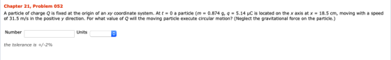 Chapter 21, Problem 052 A particle of charge Q is fixed at the origin of an xy coordinate system. At t-0 a particle (m 0.874 g, q-5.14 μC is located on the x axis at x-18.5 cm, moving with a speed of 31.5 m/s in the positive y direction. For what value of Q will the moving particle execute circular motion? (Neglect the gravitational force on the particle.) Number Units the tolerance is +/-296