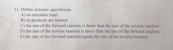 11. Define dynamic equilibriunm A) no reactants react B) no products are formed C) the rate of the forward reaction is faster than the rate of the reverse reaction D) the rate of the reverse reaction is faster than the rate of the forward reaction E) the rate of the forward reaction equals the rate of the reverse reaction