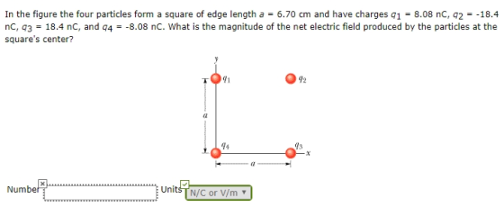 In the figure the four particles form a square of edge length a = 6.70 cm and have charges q1 = 8.08 nC, q2 =-18.4 nc, 43 18.4 nC, and q4 squares center? -8.08 nC. What is the magnitude of the net electric field produced by the particles at the 71 12 94 gs el Numbe Units T N/C or V/m