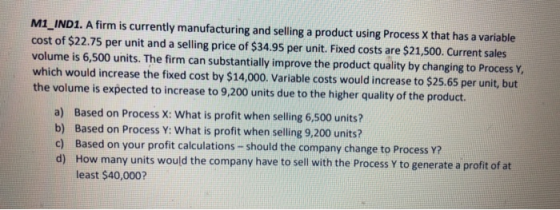 M1 IND1. A firm is currently manufacturing and selling a product using Process X that has a variable cost of $22.75 per unit and a selling price of $34.95 per unit. Fixed costs are $21,500. Current sales volume is 6,500 units. The firm can substantially improve the product quality by changing to Process Y which would increase the fixed cost by $14,000. Variable costs would increase to $25.65 per unit, but the volume is expected to increase to 9,200 units due to the higher quality of the product. a) b) c) d) Based on Process X: What is profit when selling 6,500 units? Based on Process Y: What is profit when selling 9,200 units? Based on your profit calculations-should the company change to Process Y? How many units would the company have to sell with the Process Y to generate a profit of at least $40,000?