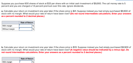 Suppose you purchase 600 shares of stock at $33 per share with an initial cash investment of $9,900. The call money rate is 5 percent and you are charged a 1.5 percent premium over this rate. Ignore dividends. a. Calculate your return on investment one year later if the share price is $41. Suppose instead you had simply purchased $9,900 of stock with no margin. What would your rate of return have been now? (Do not round intermediate calculations. Enter your answers as a percent rounded to 2 decimal places.) Rate of Return With margin Without margin b. Calculate your return on investment one year later if the share price is $33. Suppose instead you had simply purchased $9,900 of stock with no margin. What would your rate of return have been now? (A negative value should be indicated by a minus sign. Do not round intermediate calculations. Enter your answers as a percent rounded to 2 decimal places.) Rate of Return With margin 1%|