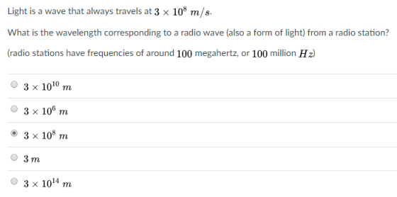 Light is a wave that always travels at 3 x 10* m/s. What is the wavelength corresponding to a radio wave (also a form of light) from a radio station? (radio stations have frequencies of around 100 megahertz, or 100 million Hz) 3 x 100 m O 3 x 10 m o 3 x 10 m O 3 m O 3 x 104 m