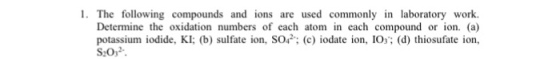 1. The following compounds and ions are used commonly in laboratory work. Determine the oxidation numbers of each atom in each compound or ion. (a) potassium iodide, KI: (b) sulfate ion, SO (c) iodate ion, IOs (d) thiosufate ion, S20,2