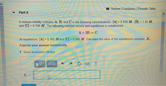 < Review | Constants Periodic Table Part A A mixture initially contains A, B, and in the following concentrations: [A] = 0.55