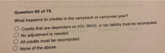 Question 65 of 75 What happens to credits in the carryback or carryover year? O Credits that are dependent on AGI, MAGI, or tax liability must be recomputed. O No adjustment is needed. O All credits must be recomputed. O . None of the above