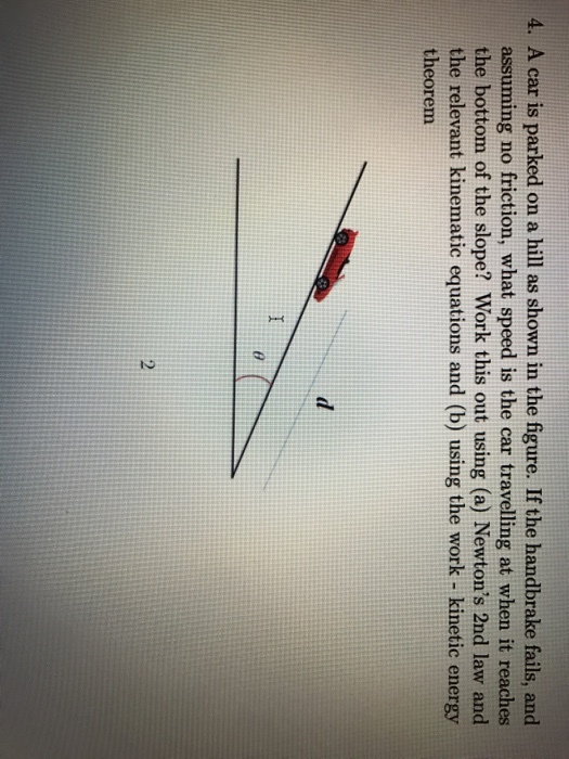 4. A car is parked on a hill as shown in the figure. If the handbrake fails, and assuming no friction, what speed is the car travelling at when it reaches the bottom of the slope? Work this out using (a) Newtons 2nd law and the relevant kinematic equations and (b) using the work- kinetic energy theorem