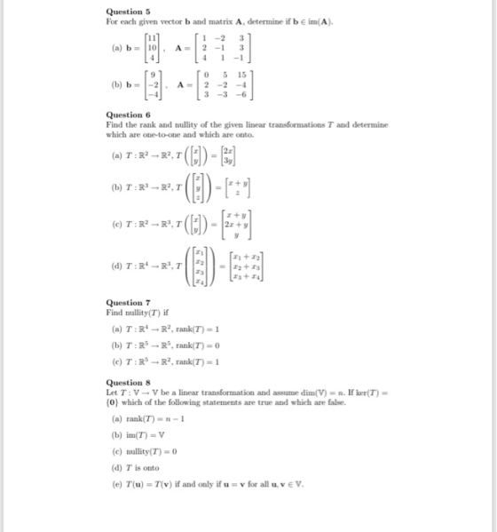 Question 5 For each given vector b and matrix A, determine if b e im(A) 1 -2 3 (a) b 0 A 21 3 0 5 15 (b) b A2-24 9 Question 6 Find the rank and nullity of the given linear transformations T and determine which are one-to-one and which are onto. r+ y ri+r2 Question 7 Find nullity(T) if (a) T:R R2, rank(T) 1 (b) T:RR, rank(T) 0 (c) T : Rs ? R2, rank(T)-1 Question 8 Let T : V ? V be a linear transformation and assume din(V) n. If ker(T) = 0) which of the following statements are true and which are false. (a) rank(T)-n-1 (b) inn(T) = V (c) nullity(T)=0 (d) T is onto (e) T(u) = T(v) if and only if u v for all u, v E V