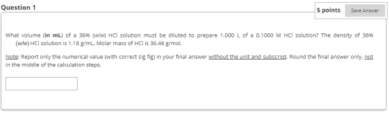 Question 1 5 points Save Answer What volume (in mL) of a 369% (w/w) HCI solution must be diluted to prepare 1.000 L of a 0.1000 M HCI solution? The density of 36% (ww) HCI solution is 1.18 g/mL. Molar mass of HCl is 36.46 g/mol. Note: Report only the numerical value (with correct sig fig) in your final answer without the unit and subscript. Round the final answer only, not in the middle of the calculation steps.
