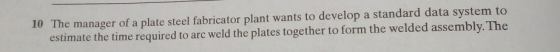 10 The manager of a plate steel fabricator plant wants to develop a standard data system to estimate the time required to arc