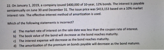 22. On January 1, 2019, a company issued $400,000 of 10-year, 12% bonds. The interest is payable semiannually on June 30 and