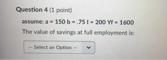 Question 4 (1 point) assume: a = 150 b = .75 ) = 200 Yf = 1600 The value of savings at full employment is: -- Select an Optio