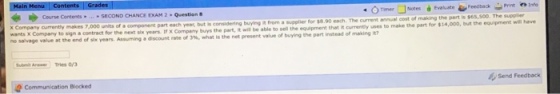 Course Contents Timer NotesEalate Feecback PrintInf SECOND CHANCE DAM 2-?stion 8 X Company currently makes 7,000 units of a component part each yeac, but is no salvage value at the end of six years considering buying i from a supplier for $8.90 each. The current annual cost of Is the net present value of buying the part instead of making it? s $65,500. The supplier to sign a contract for the next six years. If X Company buys the part, it will be able Assuming a discount rate of y%, what to sell the equipment that it currently uses to make the part for $14,000, but the equipment will have 2Communication Blocked Send Feedback